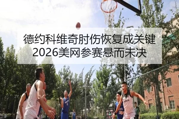 德约科维奇肘伤恢复成关键 2026美网参赛悬而未决